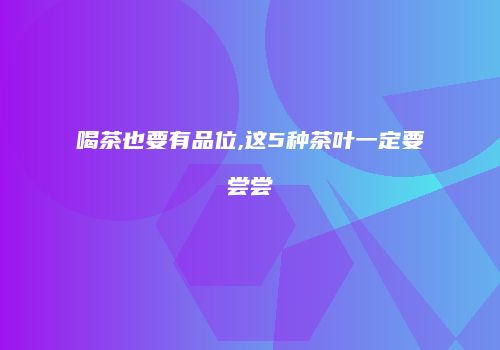 喝茶也要有品位,这5种茶叶一定要尝尝