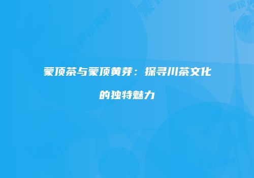 蒙顶茶与蒙顶黄芽：探寻川茶文化的独特魅力