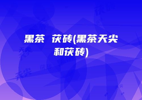 黑茶 茯砖(黑茶天尖和茯砖)