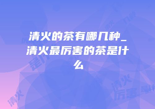 清火的茶有哪几种_清火最厉害的茶是什么