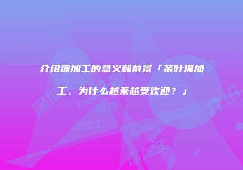 介绍深加工的意义和前景「茶叶深加工，为什么越来越受欢迎？」