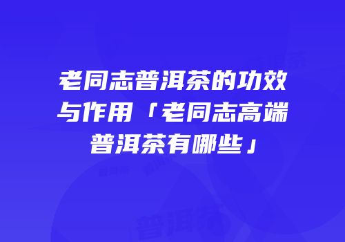 老同志普洱茶的功效与作用「老同志高端普洱茶有哪些」
