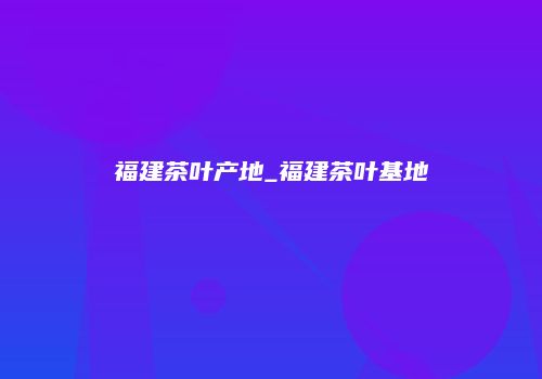 福建茶叶产地_福建茶叶基地
