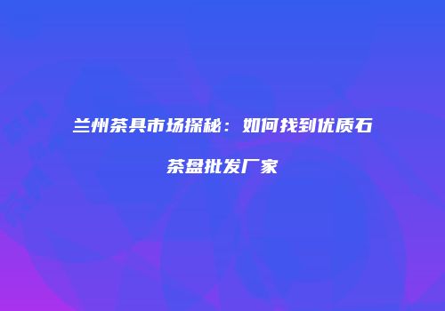 兰州茶具市场探秘：如何找到优质石茶盘批发厂家