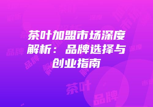 茶叶加盟市场深度解析：品牌选择与创业指南