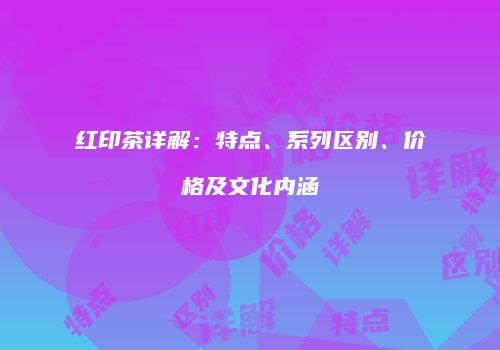 红印茶详解：特点、系列区别、价格及文化内涵