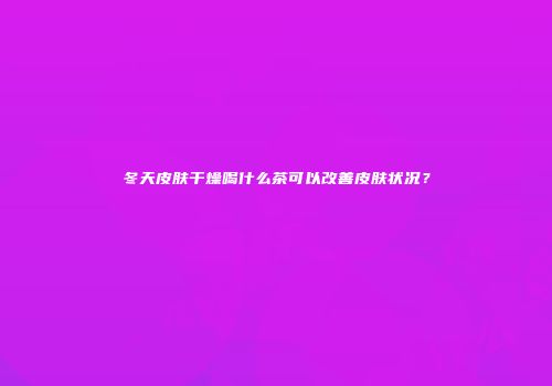 冬天皮肤干燥喝什么茶可以改善皮肤状况？