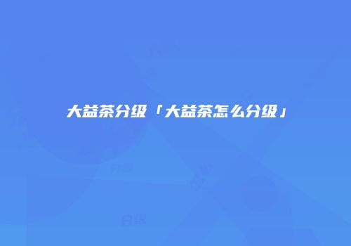 大益茶分级「大益茶怎么分级」