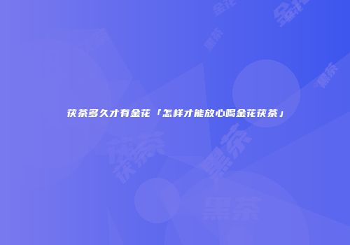 茯茶多久才有金花「怎样才能放心喝金花茯茶」