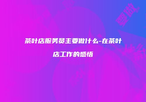 茶叶店服务员主要做什么-在茶叶店工作的感悟