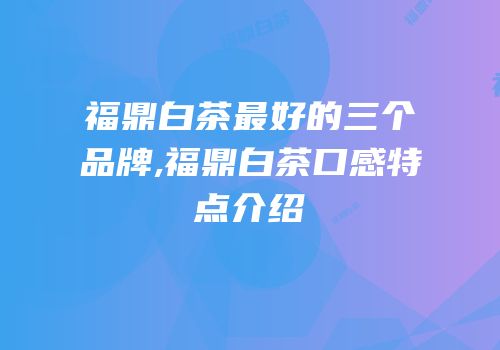 福鼎白茶最好的三个品牌,福鼎白茶口感特点介绍