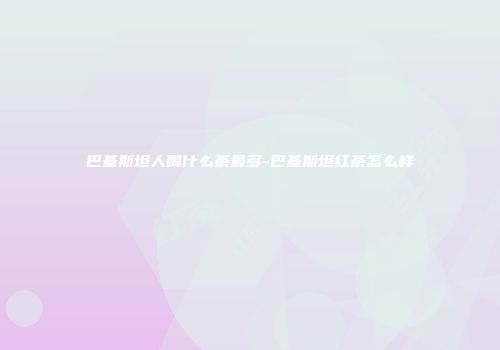 巴基斯坦人喝什么茶最多-巴基斯坦红茶怎么样