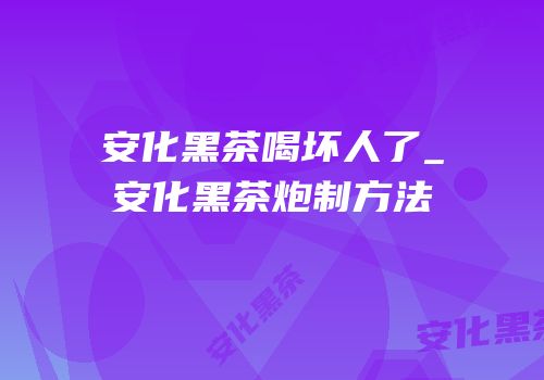 安化黑茶喝坏人了_安化黑茶炮制方法