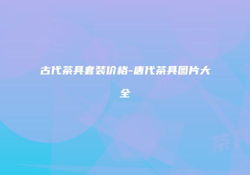 古代茶具套装价格-唐代茶具图片大全