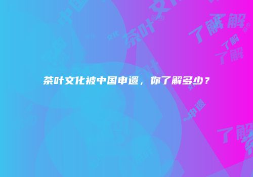 茶叶文化被中国申遗，你了解多少？