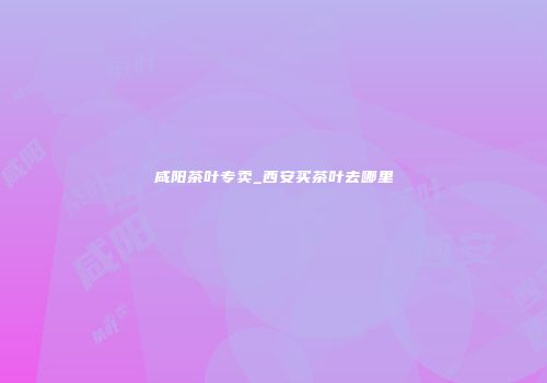 咸阳茶叶专卖_西安买茶叶去哪里