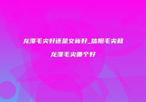 龙潭毛尖好还是文新好_信阳毛尖和龙潭毛尖哪个好