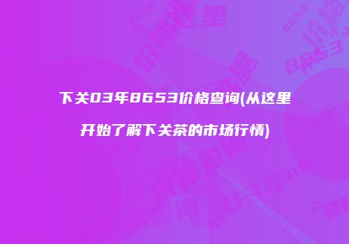 下关03年8653价格查询(从这里开始了解下关茶的市场行情)