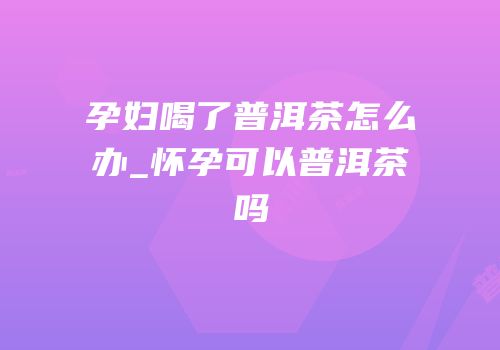 孕妇喝了普洱茶怎么办_怀孕可以普洱茶吗