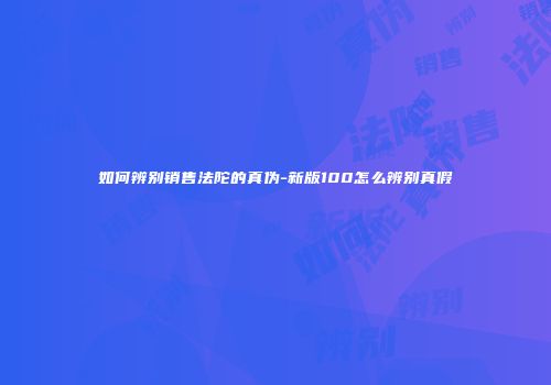 如何辨别销售法陀的真伪-新版100怎么辨别真假
