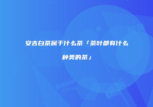 安吉白茶属于什么茶「茶叶都有什么种类的茶」