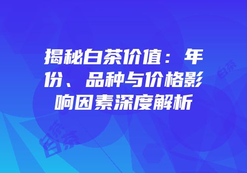 揭秘白茶价值：年份、品种与价格影响因素深度解析