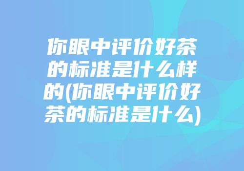 你眼中评价好茶的标准是什么样的(你眼中评价好茶的标准是什么)