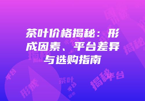 茶叶价格揭秘：形成因素、平台差异与选购指南