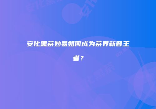 安化黑茶妙易如何成为茶界新晋王者？