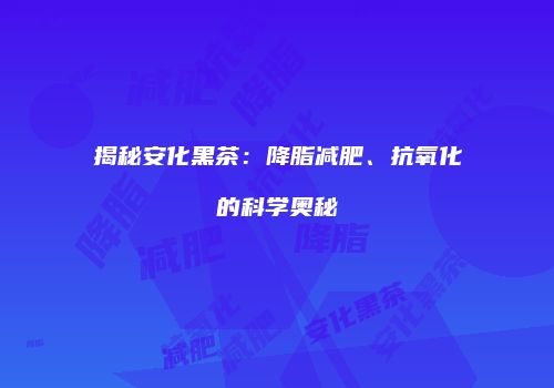 揭秘安化黑茶：降脂减肥、抗氧化的科学奥秘