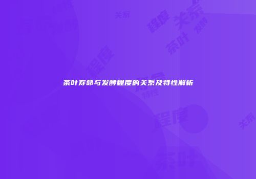 茶叶寿命与发酵程度的关系及特性解析
