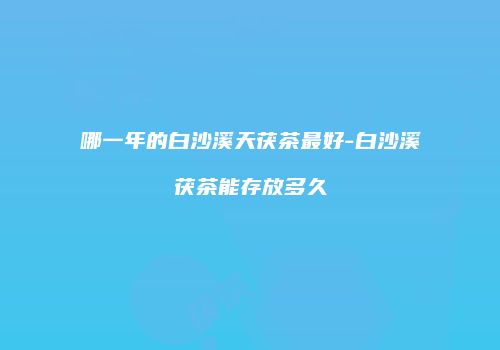 哪一年的白沙溪天茯茶最好-白沙溪茯茶能存放多久