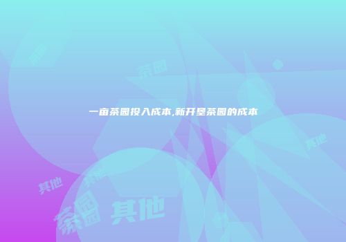 一亩茶园投入成本,新开垦茶园的成本