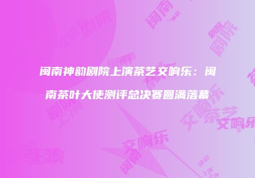 闽南神韵剧院上演茶艺交响乐：闽南茶叶大使测评总决赛圆满落幕