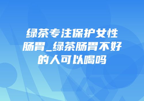 绿茶专注保护女性肠胃_绿茶肠胃不好的人可以喝吗