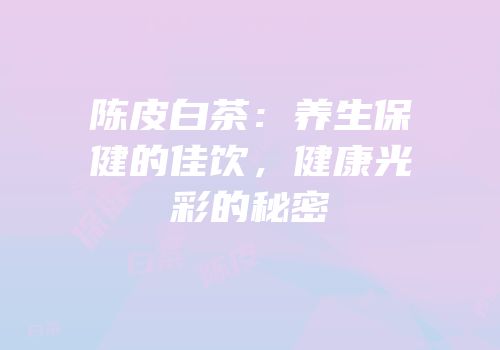 陈皮白茶：养生保健的佳饮，健康光彩的秘密