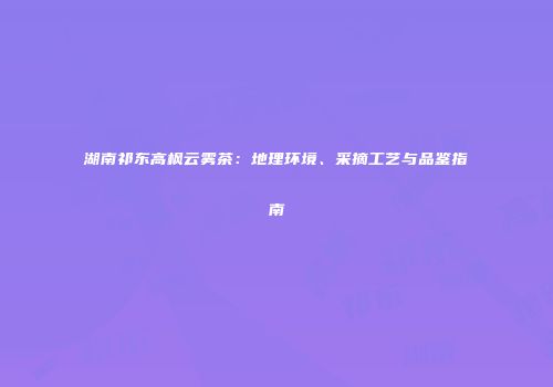 湖南祁东高枫云雾茶：地理环境、采摘工艺与品鉴指南