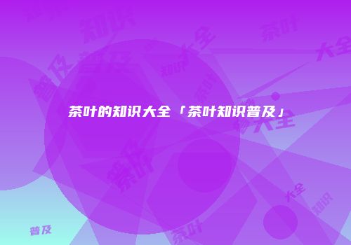 茶叶的知识大全「茶叶知识普及」