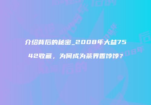 介绍背后的秘密_2008年大益7542收藏，为何成为茶界香饽饽？