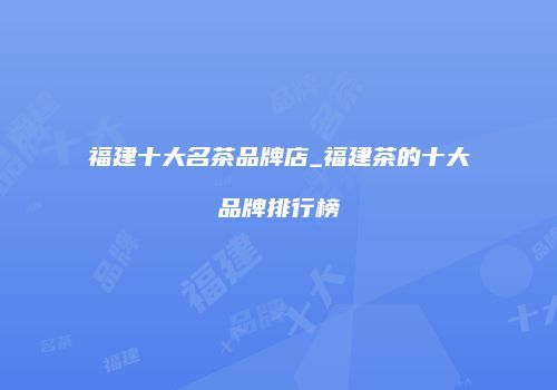 福建十大名茶品牌店_福建茶的十大品牌排行榜