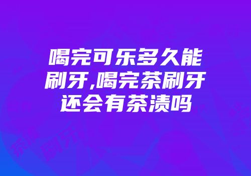 喝完可乐多久能刷牙,喝完茶刷牙还会有茶渍吗
