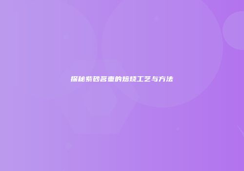 探秘紫砂茗壶的焙烧工艺与方法