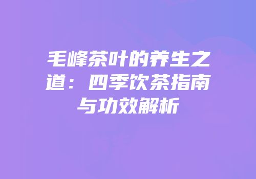 毛峰茶叶的养生之道：四季饮茶指南与功效解析