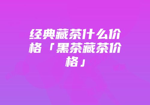 经典藏茶什么价格「黑茶藏茶价格」