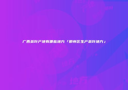 广西茶叶产地有哪些地方「鄞州区生产茶叶地方」