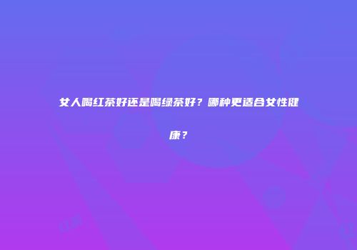 女人喝红茶好还是喝绿茶好？哪种更适合女性健康？
