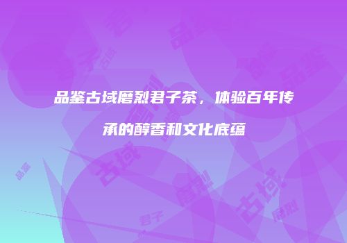 品鉴古域磨烈君子茶，体验百年传承的醇香和文化底蕴