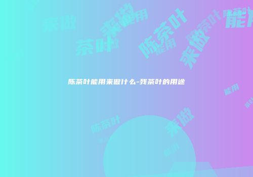 陈茶叶能用来做什么-残茶叶的用途
