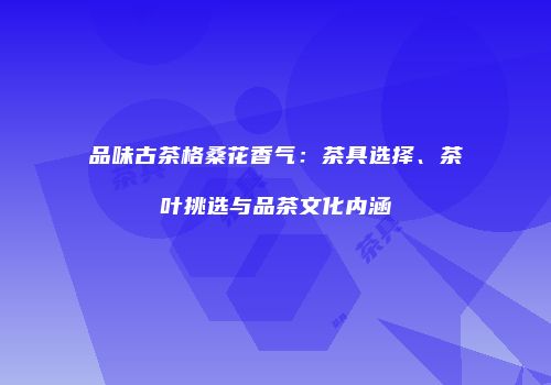 品味古茶格桑花香气：茶具选择、茶叶挑选与品茶文化内涵