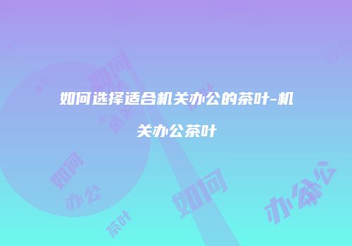 如何选择适合机关办公的茶叶-机关办公茶叶